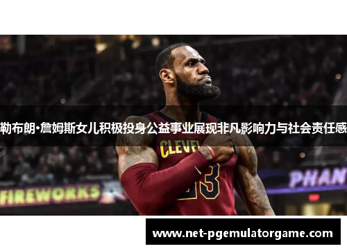 勒布朗·詹姆斯女儿积极投身公益事业展现非凡影响力与社会责任感 勒布朗·詹姆斯女儿积极投身公益事业展现非凡影响力与社会责任感
