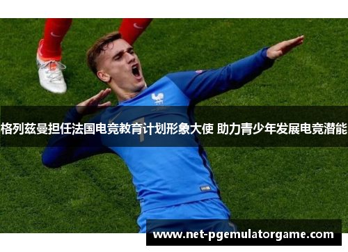 格列兹曼担任法国电竞教育计划形象大使 助力青少年发展电竞潜能 格列兹曼担任法国电竞教育计划形象大使 助力青少年发展电竞潜能