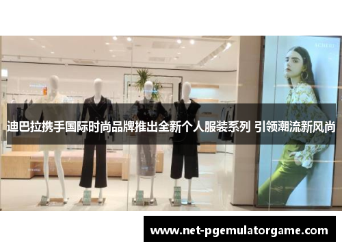 迪巴拉携手国际时尚品牌推出全新个人服装系列 引领潮流新风尚 迪巴拉携手国际时尚品牌推出全新个人服装系列 引领潮流新风尚