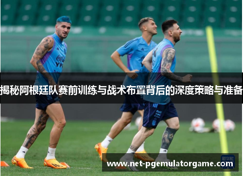 揭秘阿根廷队赛前训练与战术布置背后的深度策略与准备 揭秘阿根廷队赛前训练与战术布置背后的深度策略与准备