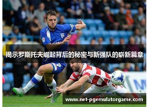 揭示罗斯托夫崛起背后的秘密与新强队的崭新篇章 揭示罗斯托夫崛起背后的秘密与新强队的崭新篇章