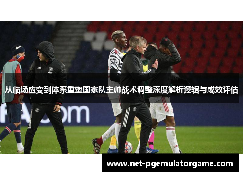 从临场应变到体系重塑国家队主帅战术调整深度解析逻辑与成效评估 从临场应变到体系重塑国家队主帅战术调整深度解析逻辑与成效评估