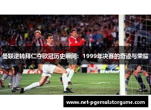 曼联逆转拜仁夺欧冠历史瞬间:1999年决赛的奇迹与荣耀 曼联逆转拜仁夺欧冠历史瞬间:1999年决赛的奇迹与荣耀