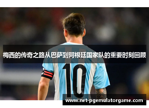 梅西的传奇之路从巴萨到阿根廷国家队的重要时刻回顾 梅西的传奇之路从巴萨到阿根廷国家队的重要时刻回顾