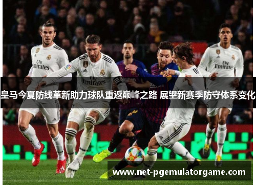 皇马今夏防线革新助力球队重返巅峰之路 展望新赛季防守体系变化